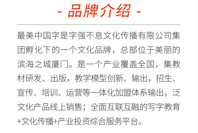最美中国字是字强不息文化传播有限公司集团孵化下的一个文化品牌,总部位于美丽的滨海之城厦门。是一个产业覆盖全国,集教材研发、出版,教学模型创新、输出,招生、宣传、培训、运营等一体化加盟体系输出,泛文化产品线上销售;